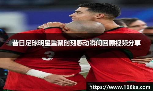 昔日足球明星重聚时刻感动瞬间回顾视频分享